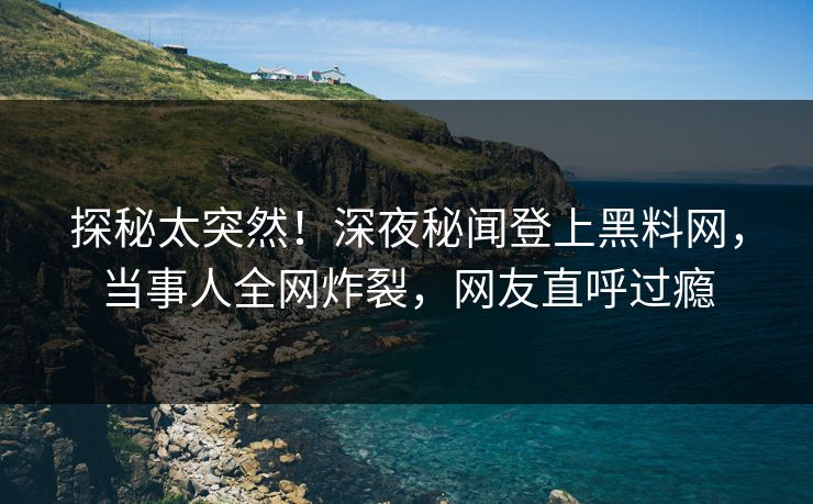 探秘太突然!深夜秘闻登上黑料网,当事人全网炸裂,网友直呼过瘾