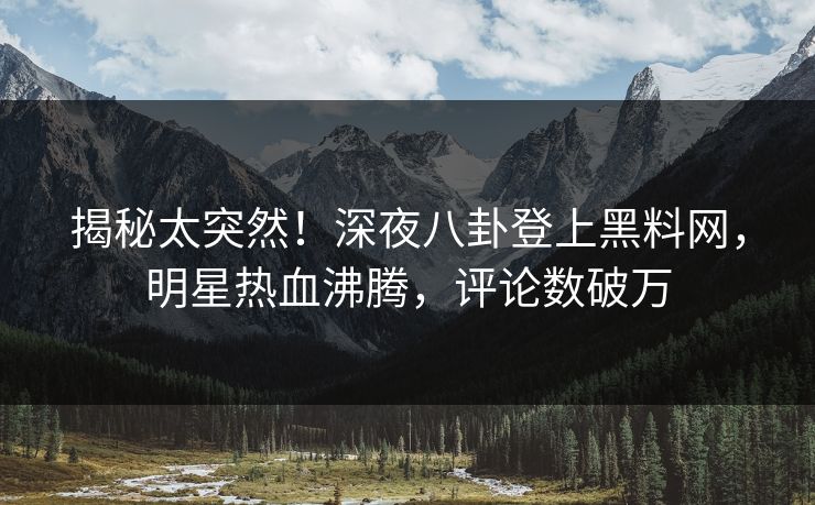 揭秘太突然!深夜八卦登上黑料网,明星热血沸腾,评论数破万