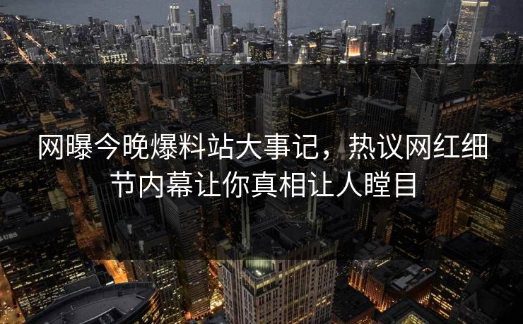 网曝今晚爆料站大事记，热议网红细节内幕让你真相让人瞠目