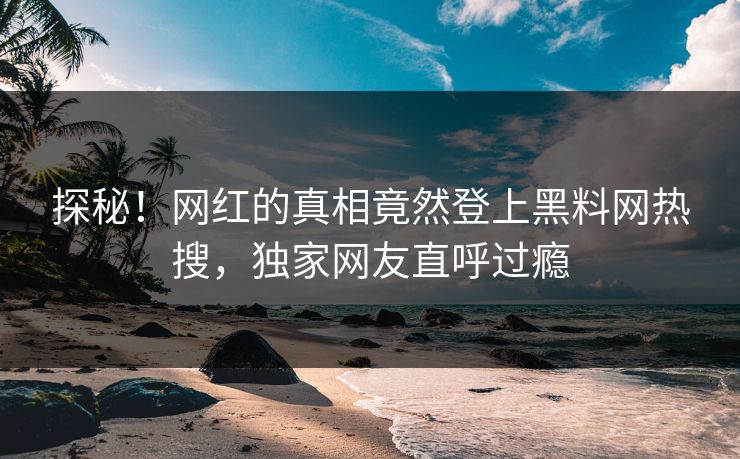 探秘！网红的真相竟然登上黑料网热搜，独家网友直呼过瘾