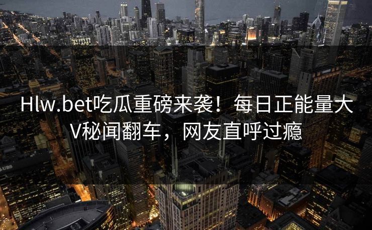 Hlw.bet吃瓜重磅来袭！每日正能量大V秘闻翻车，网友直呼过瘾