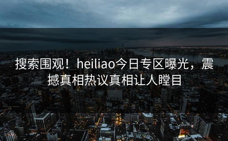 搜索围观！heiliao今日专区曝光，震撼真相热议真相让人瞠目