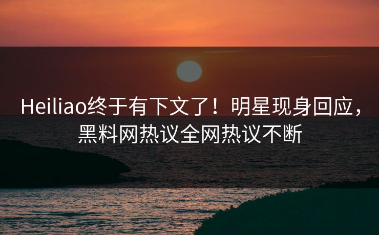 Heiliao终于有下文了！明星现身回应，黑料网热议全网热议不断