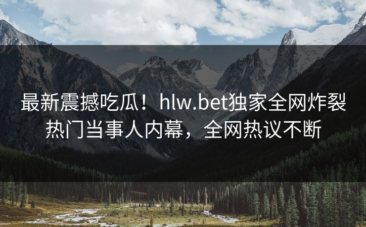 最新震撼吃瓜！hlw.bet独家全网炸裂热门当事人内幕，全网热议不断