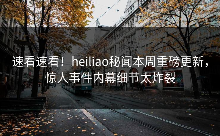 速看速看！heiliao秘闻本周重磅更新，惊人事件内幕细节太炸裂