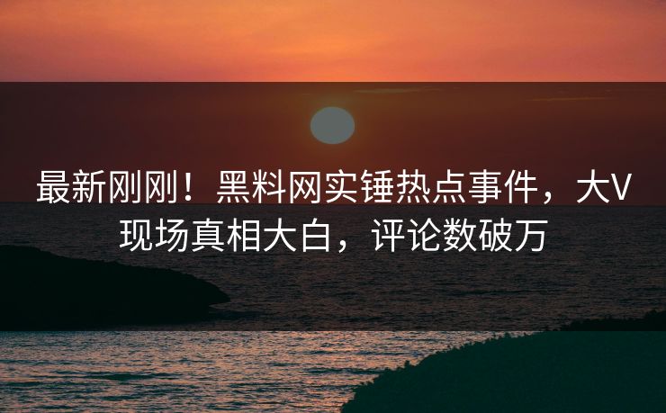 最新刚刚！黑料网实锤热点事件，大V现场真相大白，评论数破万