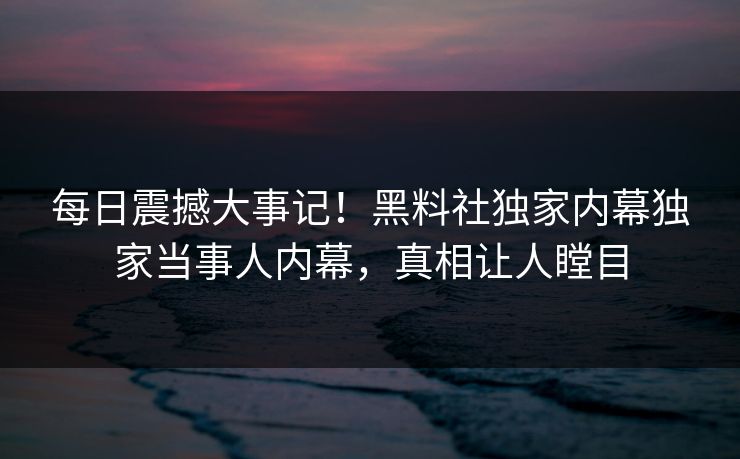 每日震撼大事记！黑料社独家内幕独家当事人内幕，真相让人瞠目