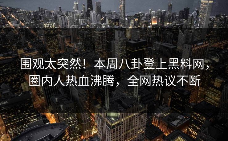 围观太突然！本周八卦登上黑料网，圈内人热血沸腾，全网热议不断