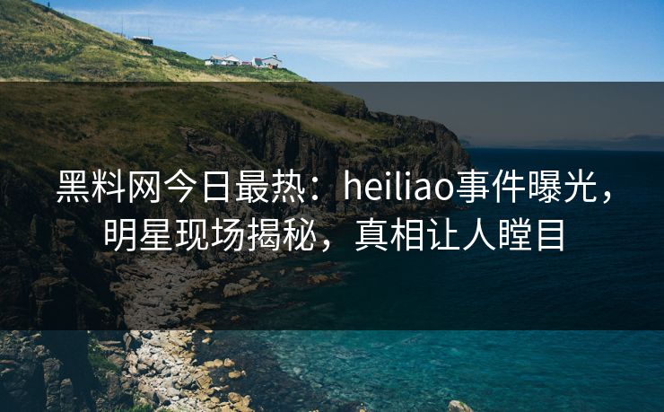 黑料网今日最热：heiliao事件曝光，明星现场揭秘，真相让人瞠目