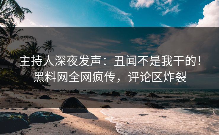 主持人深夜发声：丑闻不是我干的！黑料网全网疯传，评论区炸裂