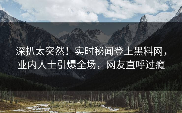深扒太突然！实时秘闻登上黑料网，业内人士引爆全场，网友直呼过瘾