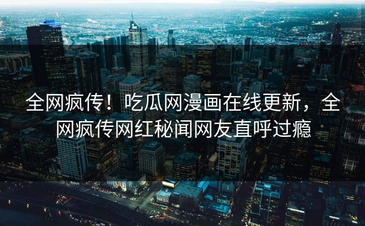 全网疯传！吃瓜网漫画在线更新，全网疯传网红秘闻网友直呼过瘾