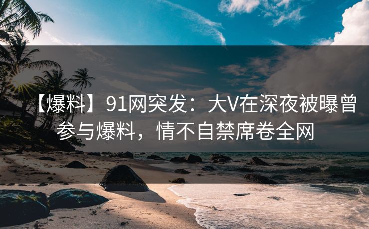 【爆料】91网突发：大V在深夜被曝曾参与爆料，情不自禁席卷全网