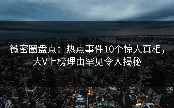 微密圈盘点：热点事件10个惊人真相，大V上榜理由罕见令人揭秘