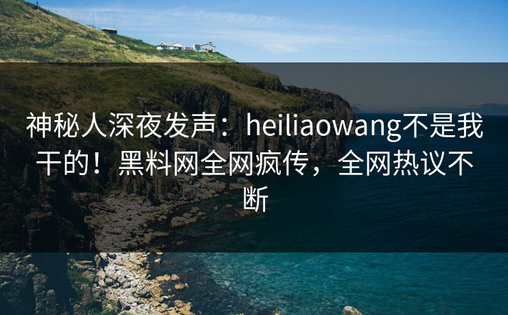 神秘人深夜发声：heiliaowang不是我干的！黑料网全网疯传，全网热议不断