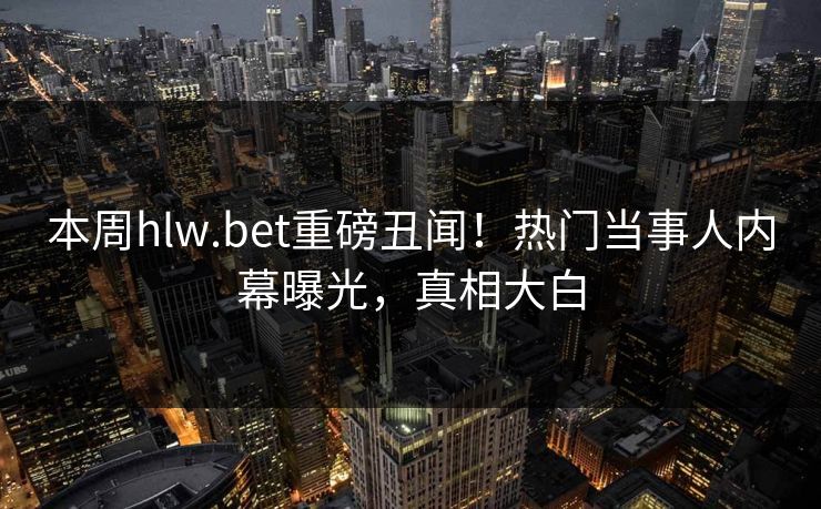 本周hlw.bet重磅丑闻！热门当事人内幕曝光，真相大白