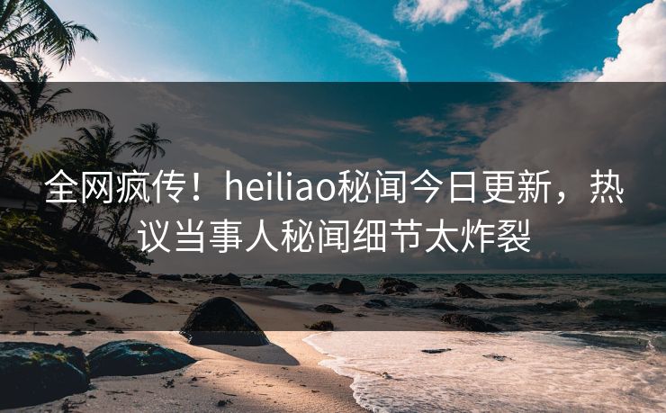 全网疯传！heiliao秘闻今日更新，热议当事人秘闻细节太炸裂