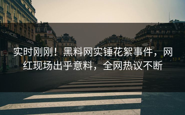 实时刚刚！黑料网实锤花絮事件，网红现场出乎意料，全网热议不断