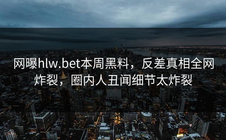 网曝hlw.bet本周黑料，反差真相全网炸裂，圈内人丑闻细节太炸裂