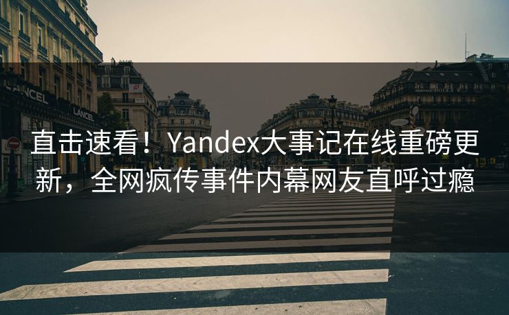 直击速看！Yandex大事记在线重磅更新，全网疯传事件内幕网友直呼过瘾