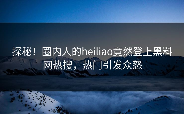 探秘！圈内人的heiliao竟然登上黑料网热搜，热门引发众怒