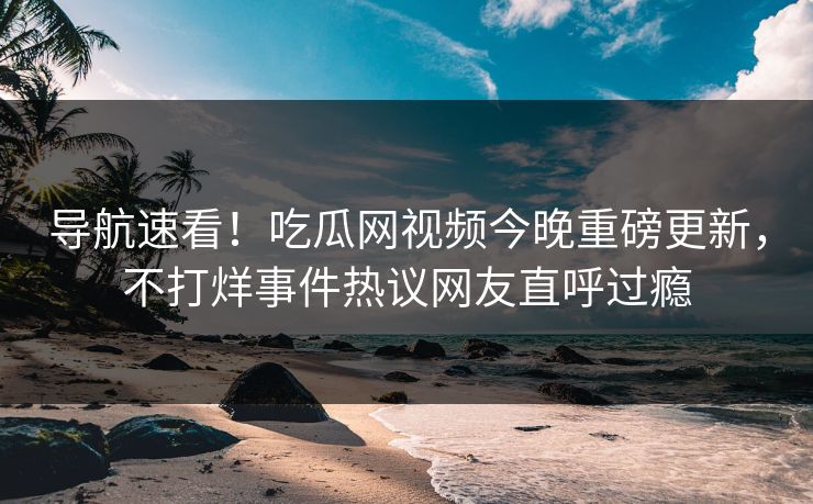 导航速看！吃瓜网视频今晚重磅更新，不打烊事件热议网友直呼过瘾
