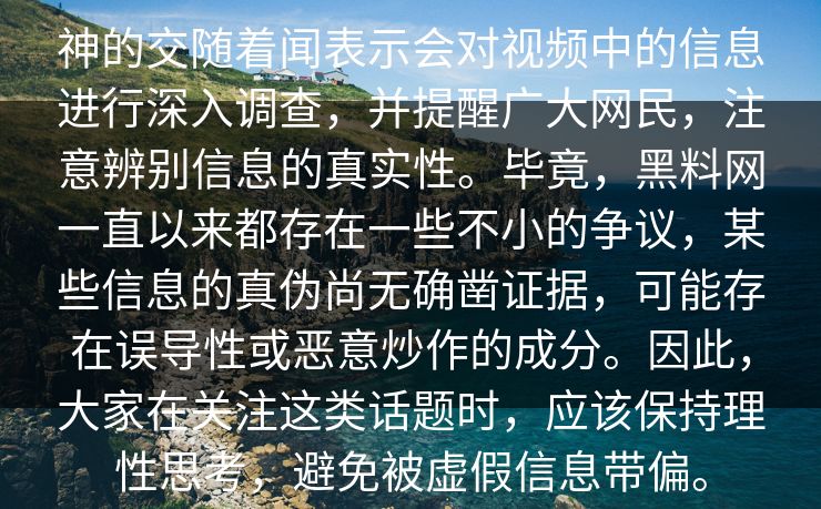 神的交随着闻表示会对视频中的信息进行深入调查，并提醒广大网民，注意辨别信息的真实性。毕竟，黑料网一直以来都存在一些不小的争议，某些信息的真伪尚无确凿证据，可能存在误导性或恶意炒作的成分。因此，大家在关注这类话题时，应该保持理性思考，避免被虚假信息带偏。