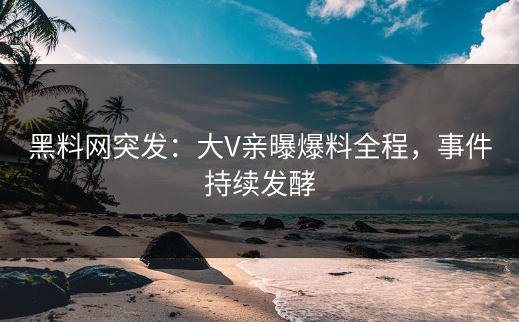黑料网突发：大V亲曝爆料全程，事件持续发酵