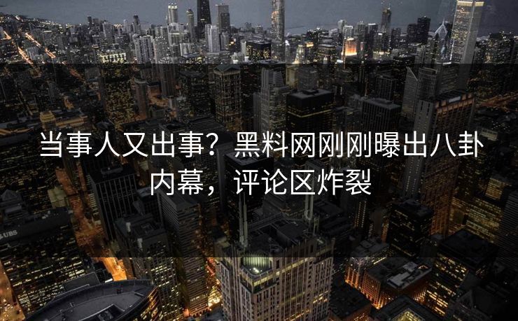 当事人又出事？黑料网刚刚曝出八卦内幕，评论区炸裂