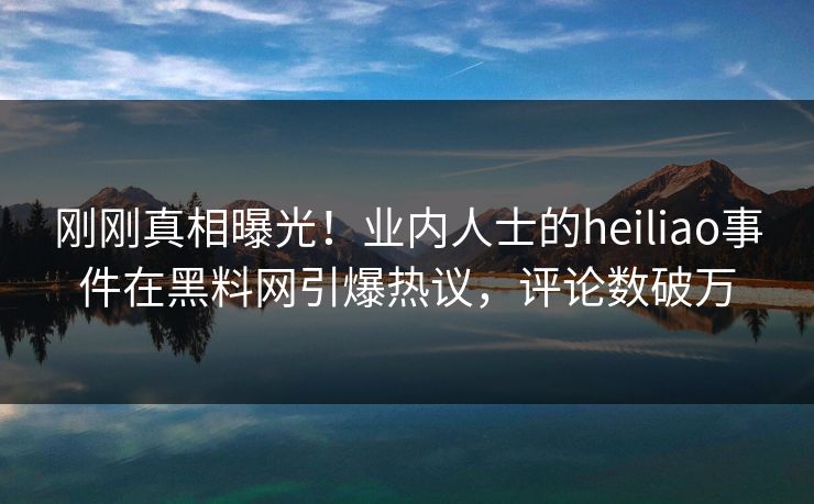 刚刚真相曝光！业内人士的heiliao事件在黑料网引爆热议，评论数破万