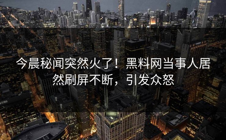 今晨秘闻突然火了！黑料网当事人居然刷屏不断，引发众怒