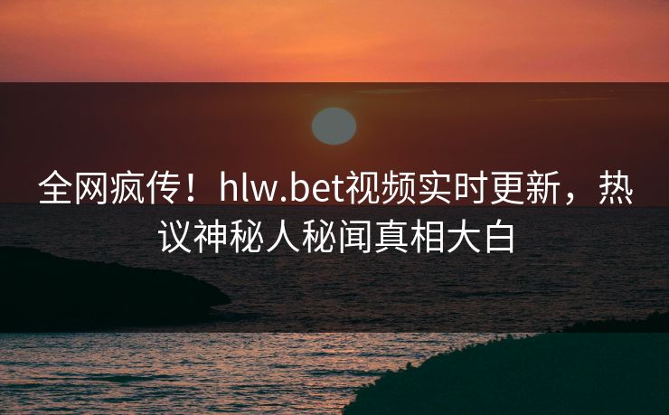 全网疯传！hlw.bet视频实时更新，热议神秘人秘闻真相大白