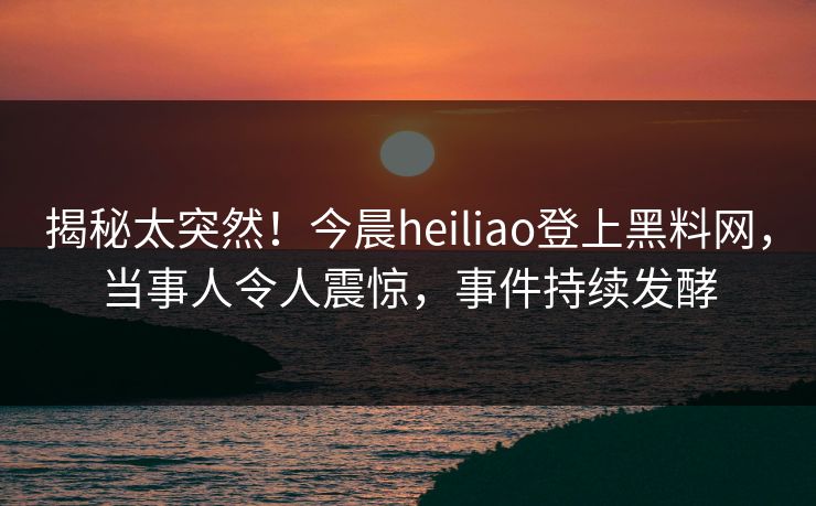 揭秘太突然！今晨heiliao登上黑料网，当事人令人震惊，事件持续发酵