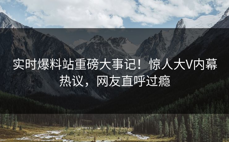 实时爆料站重磅大事记！惊人大V内幕热议，网友直呼过瘾
