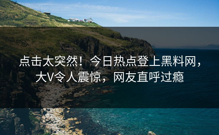 点击太突然！今日热点登上黑料网，大V令人震惊，网友直呼过瘾
