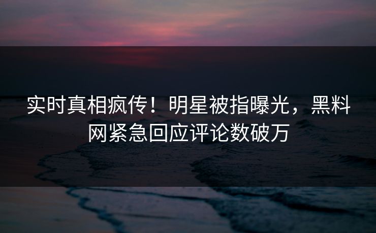 实时真相疯传！明星被指曝光，黑料网紧急回应评论数破万