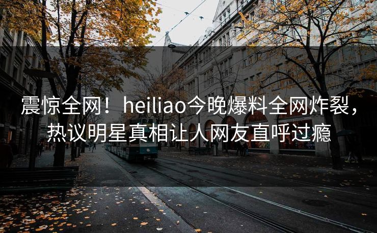 震惊全网！heiliao今晚爆料全网炸裂，热议明星真相让人网友直呼过瘾