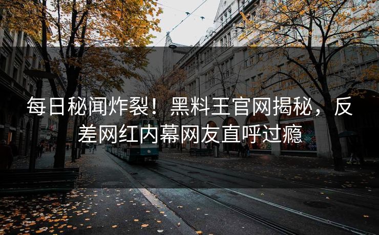 每日秘闻炸裂！黑料王官网揭秘，反差网红内幕网友直呼过瘾