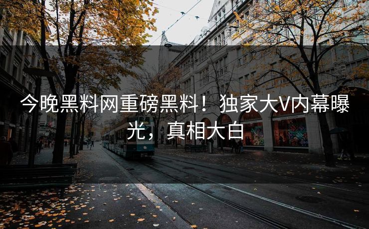 今晚黑料网重磅黑料！独家大V内幕曝光，真相大白
