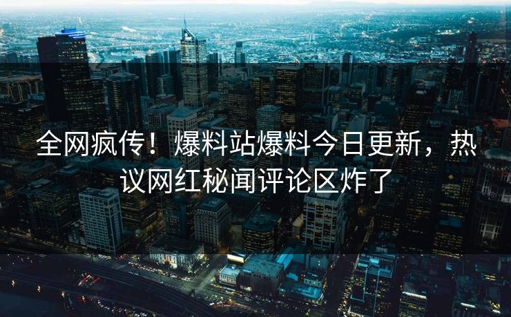 全网疯传！爆料站爆料今日更新，热议网红秘闻评论区炸了