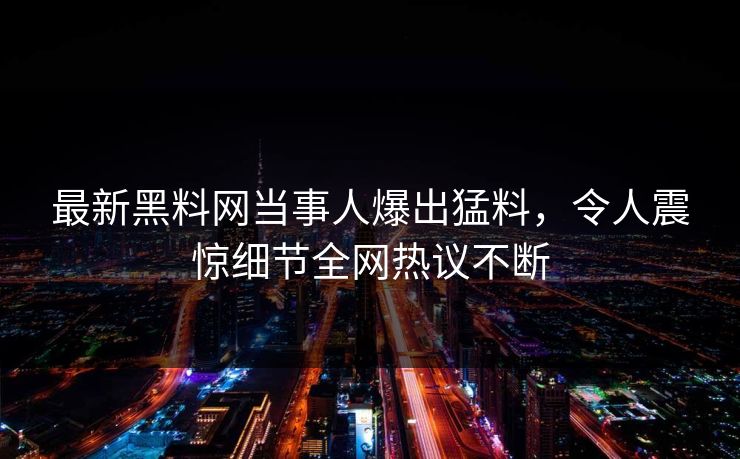 最新黑料网当事人爆出猛料，令人震惊细节全网热议不断