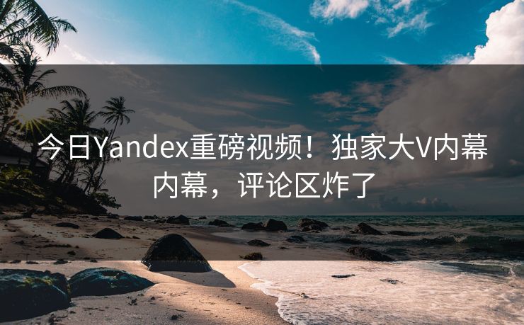 今日Yandex重磅视频！独家大V内幕内幕，评论区炸了