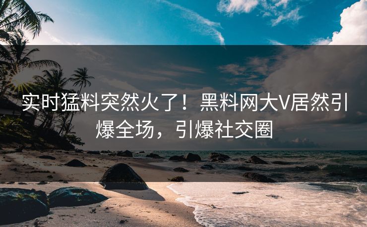 实时猛料突然火了！黑料网大V居然引爆全场，引爆社交圈