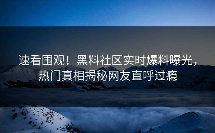 速看围观！黑料社区实时爆料曝光，热门真相揭秘网友直呼过瘾