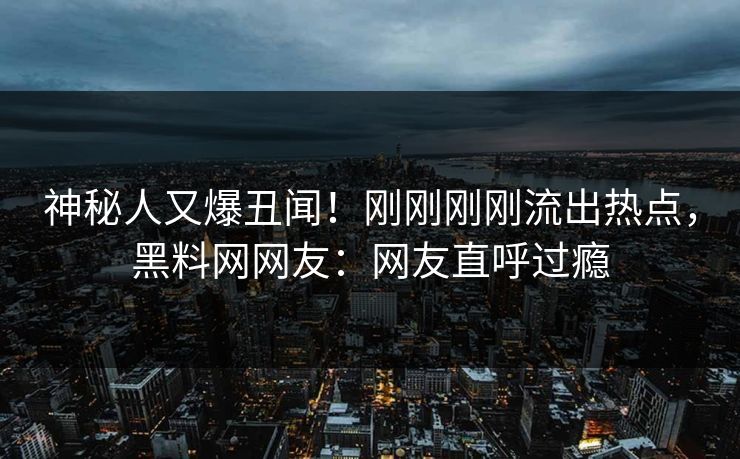 神秘人又爆丑闻！刚刚刚刚流出热点，黑料网网友：网友直呼过瘾
