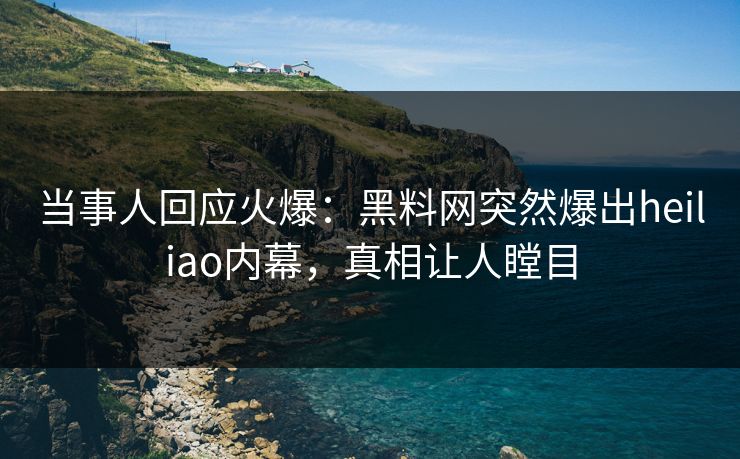 当事人回应火爆：黑料网突然爆出heiliao内幕，真相让人瞠目