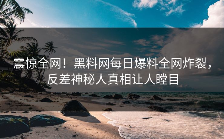 震惊全网！黑料网每日爆料全网炸裂，反差神秘人真相让人瞠目