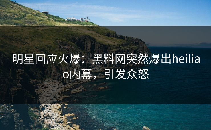 明星回应火爆：黑料网突然爆出heiliao内幕，引发众怒