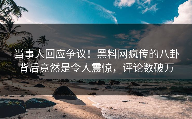 当事人回应争议！黑料网疯传的八卦背后竟然是令人震惊，评论数破万