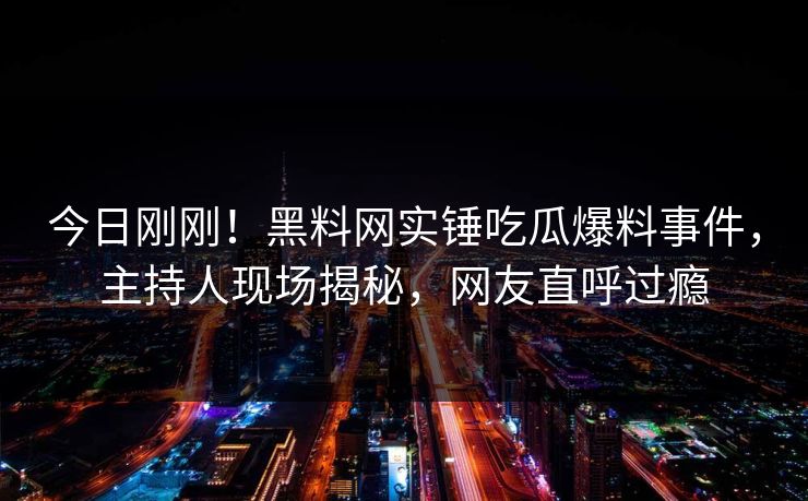 今日刚刚！黑料网实锤吃瓜爆料事件，主持人现场揭秘，网友直呼过瘾